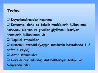 Duyarlandırıcıdan kaçınma Korunma; daha az toksik maddelerin kullanılması, koruyucu eldiven ve giysiler giyilmesi, bariyer kremlerin kullanılması vb. Topikal streoidler Sistemik steroid (yaygın tutulumlu hastalarda 1-3 hafta süreyle) Antihistaminikler Gerekli durumlarda; Antibakteriyel tedavi ve Nemlendiriciler Tedavi 