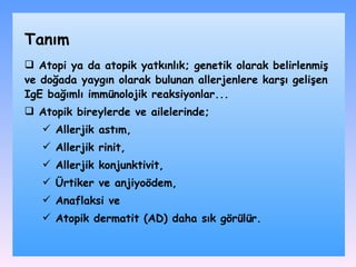 Atopi ya da atopik yatkınlık ;  genetik olarak belirlenmiş ve doğada yaygın olarak bulunan allerjenlere karşı gelişen IgE bağımlı immünolojik reaksiyonlar .. . Atopik bireylerde ve ailelerinde ; A llerjik astım,  A llerjik rinit,  A llerjik konjunktivit,  Ü rtiker ve anjiyoödem,  A naflaksi ve  A topik dermatit (AD) daha sık görülür. Tanım 