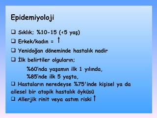 S ıklı k;  %10-15 (<5 yaş) Erkek/kadın = Yenidoğan döneminde hastalık nadir İlk belirtiler olguların; %60’nda yaşamın ilk 1 yılında, %85’nde ilk 5 yaşta,  Hastaların neredeyse %75'inde kişisel ya da ailesel bir atopik hastalık öyküsü Allerjik rinit veya astım riski Epidemiyoloji 