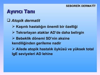 Atopik dermatit   Kaşıntı  hastalığın önemli bir özelliği Tekrarlayan ataklar AD’de daha belirgin B ebeklik dönemi SD’nin aksine kendiliğinden gerileme nadir Ailede atopik hastalık öyküsü ve yüksek total IgE seviyeleri AD lehine   Ayırıcı Tanı SEBOREİK DѴİ 