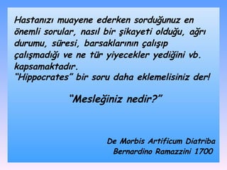 Hastanızı muayene ederken sorduğunuz en önemli sorular, nasıl bir şikayeti olduğu, ağrı durumu, süresi, barsaklarının çalışıp çalışmadığı ve ne tür yiyecekler yediğini vb. kapsamaktadır.  “ Hippocrates” bir soru daha eklemelisiniz der! “ Mesleğiniz nedir?” De Morbis Artificum Diatriba Bernardino Ramazzini 1700   