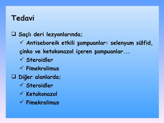 Saçlı deri lezyonlarında ; A ntiseboreik etkili şampuanlar :  selenyum sülfid ,  çinko  ve  ketokonazol içeren şampuanlar .. .  S teroidl er Pimekrolimus Diğer alanlar da; Steroidler Ketakonazol Pimekrolimus T edavi 