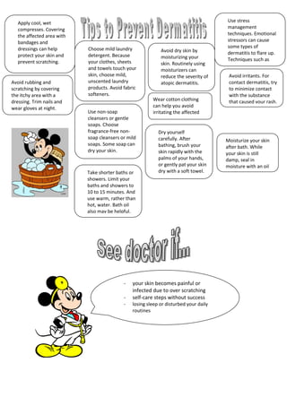 - your skin becomes painful or
infected due to over scratching
- self-care steps without success
- losing sleep or disturbed your daily
routines
Apply cool, wet
compresses. Covering
the affected area with
bandages and
dressings can help
protect your skin and
prevent scratching.
Wear cotton clothing
can help you avoid
irritating the affected
area
Choose mild laundry
detergent. Because
your clothes, sheets
and towels touch your
skin, choose mild,
unscented laundry
products. Avoid fabric
softeners.
Avoid dry skin by
moisturizing your
skin. Routinely using
moisturizers can
reduce the severity of
atopic dermatitis.
Avoid irritants. For
contact dermatitis, try
to minimize contact
with the substance
that caused your rash.
Use stress
management
techniques. Emotional
stressors can cause
some types of
dermatitis to flare up.
Techniques such as
relaxation may help.
Take shorter baths or
showers. Limit your
baths and showers to
10 to 15 minutes. And
use warm, rather than
hot, water. Bath oil
also may be helpful.
Use non-soap
cleansers or gentle
soaps. Choose
fragrance-free non-
soap cleansers or mild
soaps. Some soap can
dry your skin.
Dry yourself
carefully. After
bathing, brush your
skin rapidly with the
palms of your hands,
or gently pat your skin
dry with a soft towel.
Moisturize your skin
after bath. While
your skin is still
damp, seal in
moisture with an oil
or cream.
Avoid rubbing and
scratching by covering
the itchy area with a
dressing. Trim nails and
wear gloves at night.
 