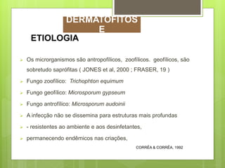  Os microrganismos são antropofílicos, zoofílicos. geofílicos, são
sobretudo saprófitas ( JONES et al, 2000 ; FRASER, 19 )
 Fungo zoofílico: Trichophton equimum
 Fungo geofílico: Microsporum gypseum
 Fungo antrofílico: Microsporum audoinii
 A infecção não se dissemina para estruturas mais profundas
 - resistentes ao ambiente e aos desinfetantes,
 permanecendo endêmicos nas criações,
ETIOLOGIA
CORRÊA & CORRÊA, 1992
DERMATOFITOS
E
 
