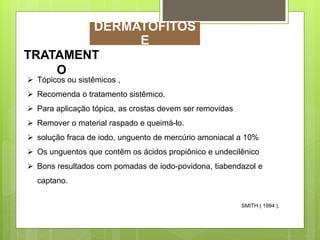 TRATAMENT
O
 Tópicos ou sistêmicos ,
 Recomenda o tratamento sistêmico.
 Para aplicação tópica, as crostas devem ser removidas
 Remover o material raspado e queimá-lo.
 solução fraca de iodo, unguento de mercúrio amoniacal a 10%
 Os unguentos que contêm os ácidos propiônico e undecilênico
 Bons resultados com pomadas de iodo-povidona, tiabendazol e
captano.
SMITH ( 1994 ),
DERMATOFITOS
E
 