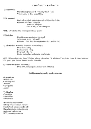ANTIFÚNGICOS SISTÊMICOS:
1) Fluconazol:
Oral e balanoprepucial 50-100mg/dia; 7-14dias
Vulvovaginal dose única 150mg
2) Itraconazol:
Oral, vulvovaginal, balanoprepucial 200mg/dia; 5 dias
Crianças: até 20kg = 25mg/dia
20-40kg = 50mg/dia
Mais de 40kg = 100-200mg/dia
OBS.: CMC tratar até o desaparecimento do quadro
3) Nistatina:
Candidose oral, esofagiana, intestinal
1-2 drágeas; 3x/dia (500 000U)
Crianças: 1-2ml; 3-4x/dia (suspensão oral – 100 000U/ml)
4) Anfotericina B (formas sistêmicas ou resistentes):
Dose inicial: 25mg
Continuar com 50mg
Dose total: 1,5 a 3g
Contra-indicações: cardiopatias e nefropatias
OBS.: Diluir anfotericina B em 500ml de solução glicosada a 5%, adicionar 25mg de succinato de hidrocortisona
EV, gota a gota, durante 6horas, em dias alternados.
5) Flucitosina (formas resistentes):
Dose: 150-200mg/kg/dia (total dividido 6/6horas)
Antifúngicos e interações medicamentosas:
Griseofulvina
Barbitúricos
Contraceptivos
Warfarin
Ciclosporina
Álcool
Terbinafina
Cimetidina
Rifampicina
Fenobarbital
Itraconazol e cetoconazol
Rifampicina, isoniazida, fenitoína
Fenobarbital, antagonistas H2 e H1
Hipoglicemiantes orais, digoxina
Antipirina, ciclosporina
BZD, contraceptivos orais
 