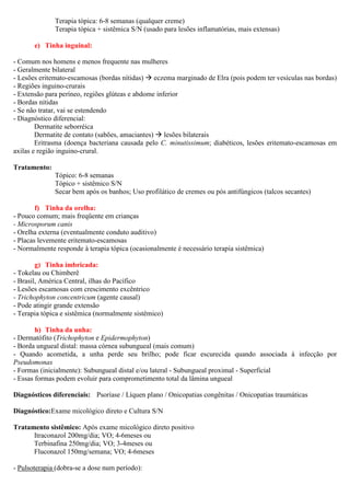 Terapia tópica: 6-8 semanas (qualquer creme)
Terapia tópica + sistêmica S/N (usado para lesões inflamatórias, mais extensas)
e) Tinha inguinal:
- Comum nos homens e menos frequente nas mulheres
- Geralmente bilateral
- Lesões eritemato-escamosas (bordas nítidas) eczema marginado de Elra (pois podem ter vesículas nas bordas)
- Regiões inguino-crurais
- Extensão para períneo, regiões glúteas e abdome inferior
- Bordas nítidas
- Se não tratar, vai se estendendo
- Diagnóstico diferencial:
Dermatite seborréica
Dermatite de contato (sabões, amaciantes) lesões bilaterais
Eritrasma (doença bacteriana causada pelo C. minutissimum; diabéticos, lesões eritemato-escamosas em
axilas e região inguino-crural.
Tratamento:
Tópico: 6-8 semanas
Tópico + sistêmico S/N
Secar bem após os banhos; Uso profilático de cremes ou pós antifúngicos (talcos secantes)
f) Tinha da orelha:
- Pouco comum; mais freqüente em crianças
- Microsporum canis
- Orelha externa (eventualmente conduto auditivo)
- Placas levemente eritemato-escamosas
- Normalmente responde à terapia tópica (ocasionalmente é necessário terapia sistêmica)
g) Tinha imbricada:
- Tokelau ou Chimberê
- Brasil, América Central, ilhas do Pacífico
- Lesões escamosas com crescimento excêntrico
- Trichophyton concentricum (agente causal)
- Pode atingir grande extensão
- Terapia tópica e sistêmica (normalmente sistêmico)
h) Tinha da unha:
- Dermatófito (Trichophyton e Epidermophyton)
- Borda ungueal distal: massa córnea subungueal (mais comum)
- Quando acometida, a unha perde seu brilho; pode ficar escurecida quando associada à infecção por
Pseudomonas
- Formas (inicialmente): Subungueal distal e/ou lateral - Subungueal proximal - Superficial
- Essas formas podem evoluir para comprometimento total da lâmina ungueal
Diagnósticos diferenciais: Psoríase / Líquen plano / Onicopatias congênitas / Onicopatias traumáticas
Diagnóstico:Exame micológico direto e Cultura S/N
Tratamento sistêmico: Após exame micológico direto positivo
Itraconazol 200mg/dia; VO; 4-6meses ou
Terbinafina 250mg/dia; VO; 3-4meses ou
Fluconazol 150mg/semana; VO; 4-6meses
- Pulsoterapia (dobra-se a dose num período):
 