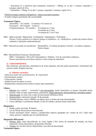 - Itraconazol (é o preferível para tratamento sistemico) = 200mg/ 2x ao dia/ 1 semana; suspender 3
semanas; repetir de 4-6x.
- Terbinafina = 250mg/ 2x ao dia/ 1 semana, suspender 3 semanas, repetir 4-6 x.
- Preferível terapia sistêmica (obrigatória) + tópica associada (esmaltes)
- Evulsão cirúrgica geralmente não recomendada
Tratamento Tópico:
Amorolfina – 5% esmalte – 1x/semana; 6-12 meses ou
Tioconazol – 28% solução – 2x/dia ou
Ciclopiroxolamina – 8% esmalte = 3x/semana no 1º mês;
2x/semana no 2º mês;
1x/semana do 3º ao 6º mês.
OBS.: Idade avançada / Hipertensão / Cardiopatias / Hepatopatias / Nefropatias
(Nesses 5 casos, prefere-se os tópicos, porque os sistêmicos - ex.: imidazólicos - podem dar muitos efeitos
colaterais e interações medicamentosas)
OBS.: Onicomicose pode ser causada por: Dermatófitos ; Leveduras do gênero Cândida ; Leveduras exógenas ;
Outros fungos
OBS.: Dermatofitoses Extensas e Recidivantes:
SIDA / Transplantes / QT ou RT antineoplásica / Diabetes / Uso de corticóides sistêmicos
Nesses casos precisa-se de doses maiores e maior tempo de tratamento
2) CERATOFITOSES:
São comensais, não parasitas, alimentam-se de restos epiteliais, não têm poder queratolítico. Geralmente não
causam reação. Poupam mucosas.
a) Pitiríase versicolor:
- Malassezia furfur (M. pachydermatitis, M. simpodialis)
- Extremamente comum
- Clima quente e úmido
- Adultos jovens de ambos os sexos
- Predisposição constitucional (recidiva mesmo após tratamento)
Clínica:
o Máculas (cor variável – “versicolor”) com descamação: lesões lenticulares se juntam, formando lesões
maiores. Pode ser hipo, hipercrômica, eritematosa. Diagn diferencial: farmacodermias e dermatite atópica
o Sinal da unha: ao coçar com a unha, há descamação furfurácea (fina)
o Sinal de Zileri: estiramento da pele descamação
o Acomete pescoço, tronco, MMSS; em alguns casos as lesões são mais disseminadas
o Couro cabeludo: é comumente afetado; se não for tratado a doença ficará recidivando
Diagnóstico:
o Raspar a pele com lesão lâmina
o Luz de Wood: fluorescência rósea-dourada
o Exame micológico direto: esporos e pseudo-hifas (esporos agrupados em “cachos de uva”; hifas mais
curtas, grossas e septadas que nas dermatofitoses)
Diagnóstico Diferencial:
o Pitiríase Alba: causa desconhecida, às vezes, ligada à DA; lesões do tamanho de moedas, em faces
extensoras, menos descamativa, dá queratose folicular.
o Vitiligo: nas sua fase inicial é hipocrômico, mas não tem descamação
Tratamento tópico:
 