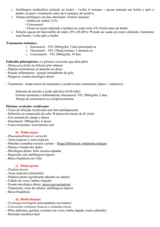 o Antifúngico imidazólico (solução ou loção) – 1x/dia; 6 semanas = passar somente nas lesões e após o
banho; se parar o tratamento antes de 6 semanas, há recidiva.
o Xampu antifúngico em dias alternados 15min/6 semanas:
- Sulfeto de selênio 2,5%
- Cetoconazol
- Passar no couro cabeludo e também no corpo todo (10-15min) antes do banho
o Solução aquosa de hipossulfito de sódio 25% (20-40%) pode ser usada em couro cabeludo; tratamento
mais barato; 1x/dia após o banho
Tratamento sistêmico:
o Itraconazol – VO; 200mg/dia; 5 dias (principal) ou
o Fluconazol – VO; 150mg/semana; 3 semanas ou
o Cetoconazol – VO; 200mg/dia; 10 dias
Foliculite pitirospórica: é a pitiríase versicolor que afeta pêlos
- Malassezia furfur no folículo pilo-sebáceo
- Pápulas eritematosas ou pústulas no dorso
- Reação inflamatória = porção infundibular do pêlo
- Diagnose: exame micológico direto
- Tratamento: tempo maior de tratamento e recidiva mais comumente (tópico + sistêmico)
Sabonete de enxofre e ácido salicílico (SAS-tid®)
Formas resistentes e inflamatórias: Itraconazol; VO; 200mg/dia; 5 dias.
Xampu de cetoconazol ou ciclopiroxolamina
Pitiríase versicolor recidivante:
- Casos de infecção recidivante sem fator predisponente
- Seborréia ou composição do sebo desenvolvimento da M. furfur
- Uso semanal de xampu e tópico
- Itraconazol: 200mg/mês; 6 meses
- Casos resistentes: isotretinoína oral
b) Tinha negra:
- Phaeoannellomyces werneckii
- Áreas tropicais e semi-tropicais
- Manchas castanhas escuras e pretas – Diagn Diferencial: melanoma maligno
- Palmas e bordas dos dedos
- Micológico direto: hifas escuras septadas
- Regressão com antifúngicos tópicos
- Baixa freqüência em Udia
c) Piedra preta:
- Piedraia hortai
- Áreas tropicais (Amazônia)
- Nódulos pretos (geralmente aderidos ao cabelo)
- Cabelo (às vezes, barba e bigode)
- Exame micológico direto: ascos com ascósporos
- Tratamento: corte de cabelos; antifúngicos tópicos
- Baixa freqüência
d) Piedra branca:
- Trichosporon beigelii (micronódulos em rosário)
- Concreções cremosas brancas e castanho-claras
- Pêlos pubianos, genitais e axilares (às vezes, barba, bigode, couro cabeludo)
- Remoção mecânica fácil
 