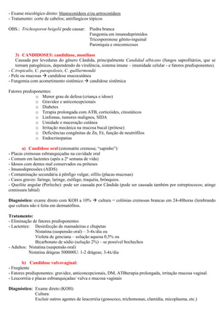 - Exame micológico direto: blastoconídeos e/ou artroconídeos
- Tratamento: corte de cabelos; antifúngicos tópicos
OBS.: Trichosporon beigelii pode causar: Piedra branca
Fungemia em imunodeprimidos
Tricosporonose gênito-inguinal
Paroníquia e onicomicoses
3) CANDIDOSES: candidíase, monilíase
Causada por leveduras do gênero Cândida, principalmente Candidad albicans (fungos saprofitários, que se
tornam patogênicos, dependendo da virulência, sistema imune – imunidade celular - e fatores predisponentes).
- C.tropicalis, C. parapsilosis, C. guilliermondii
- Pele ou mucosas candidose mucocutânea
- Fungemia com acometimento sistêmico candidose sistêmica
Fatores predisponentes:
o Menor grau de defesa (criança e idoso)
o Gravidez e anticoncepcionais
o Diabetes
o Terapia prolongada com ATB, corticóides, citostáticos
o Linfomas, tumores malignos, SIDA
o Umidade e maceração cutânea
o Irritação mecânica na mucosa bucal (prótese)
o Deficiências congênitas de Zn, Fé, função de neutrófilos
o Endocrinopatias
a) Candidose oral (estomatite cremosa; “sapinho”):
- Placas cremosas esbranquiçadas na cavidade oral
- Comum em lactentes (após a 2ª semana de vida)
- Idosos com dentes mal conservados ou próteses
- Imunodepressões (AIDS)
- Contaminação secundária à pênfigo vulgar, sífilis (placas mucosas)
- Casos graves: faringe, laringe, esôfago, traquéia, brônquios.
- Queilite angular (Perleche): pode ser causada por Cândida (pode ser causada também por estreptococos; atinge
comissura labial)
Diagnóstico: exame direto com KOH a 10% cultura = colônias cremosas brancas em 24-48horas (lembrando
que cultura não é feita em dermatófitos.
Tratamento:
- Eliminação de fatores predisponentes
- Lactentes: Desinfecção de mamadeiras e chupetas
Nistatina (suspensão oral) – 3-4x/dia ou
Violeta de genciana – solução aquosa 0,5% ou
Bicarbonato de sódio (solução 2%) – se possível bochechos
- Adultos: Nistatina (suspensão oral)
Nistatina drágeas 500000U: 1-2 drágeas; 3-4x/dia
b) Candidose vulvovaginal:
- Freqüente
- Fatores predisponentes: gravidez, anticoncepcionais, DM, ATBterapia prolongada, irritação mucosa vaginal.
- Leucorréia e placas esbranquiçadas/ vulva e mucosa vaginais
Diagnóstico: Exame direto (KOH)
Cultura
Excluir outros agentes de leucorréia (gonococo, trichomonas, clamídia, micoplasma, etc.)
 