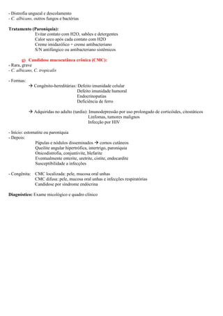 - Distrofia ungueal e descolamento
- C. albicans, outros fungos e bactérias
Tratamento (Paroníquia):
Evitar contato com H2O, sabões e detergentes
Calor seco após cada contato com H2O
Creme imidazólico + creme antibacteriano
S/N antifúngico ou antibacteriano sistêmicos
g) Candidose mucocutânea crônica (CMC):
- Rara, grave
- C. albicans, C. tropicalis
- Formas:
Congênito-hereditárias: Defeito imunidade celular
Defeito imunidade humoral
Endocrinopatias
Deficiência de ferro
Adquiridas no adulto (tardia): Imunodepressão por uso prolongado de corticóides, citostáticos
Linfomas, tumores malignos
Infecção por HIV
- Início: estomatite ou paroníquia
- Depois:
Pápulas e nódulos disseminados cornos cutâneos
Queilite angular hipertrófica, intertrigo, paroníquia
Onicodistrofia, conjuntivite, blefarite
Eventualmente enterite, uretrite, cistite, endocardite
Susceptibilidade a infecções
- Congênita: CMC localizada: pele, mucosa oral unhas
CMC difusa: pele, mucosa oral unhas e infecções respiratórias
Candidose por síndrome endócrina
Diagnóstico: Exame micológico e quadro clínico
 