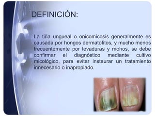 DEFINICIÓN:

La tiña ungueal o onicomicosis generalmente es
causada por hongos dermatofitos, y mucho menos
frecuentemente por levaduras y mohos, se debe
confirmar el diagnóstico mediante cultivo
micológico, para evitar instaurar un tratamiento
innecesario o inapropiado.
 