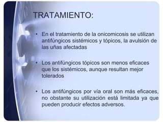 TRATAMIENTO:

• En el tratamiento de la onicomicosis se utilizan
  antifúngicos sistémicos y tópicos, la avulsión de
  las uñas afectadas

• Los antifúngicos tópicos son menos eficaces
  que los sistémicos, aunque resultan mejor
  tolerados

• Los antifúngicos por vía oral son más eficaces,
  no obstante su utilización está limitada ya que
  pueden producir efectos adversos.
 