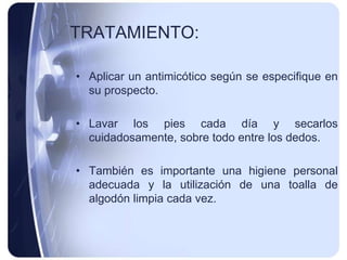 TRATAMIENTO:

• Aplicar un antimicótico según se especifique en
  su prospecto.

• Lavar los pies cada día y secarlos
  cuidadosamente, sobre todo entre los dedos.

• También es importante una higiene personal
  adecuada y la utilización de una toalla de
  algodón limpia cada vez.
 