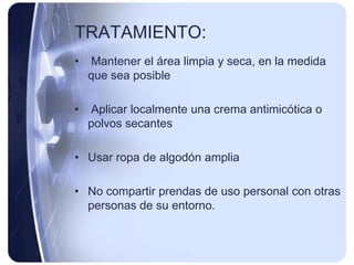 TRATAMIENTO:
•   Mantener el área limpia y seca, en la medida
    que sea posible

•   Aplicar localmente una crema antimicótica o
    polvos secantes

• Usar ropa de algodón amplia

• No compartir prendas de uso personal con otras
  personas de su entorno.
 