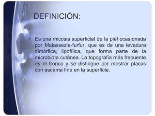 DEFINICIÓN:

• Es una micosis superficial de la piel ocasionada
  por Malassezia-furfur, que es de una levadura
  dimórfica, lipofílica, que forma parte de la
  microbiota cutánea. La topografía más frecuente
  es el tronco y se distingue por mostrar placas
  con escama fina en la superficie.
 