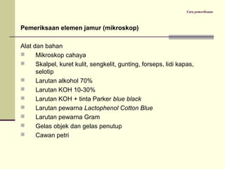 Cara pemeriksaan
Pemeriksaan elemen jamur (mikroskop)
Alat dan bahan
 Mikroskop cahaya
 Skalpel, kuret kulit, sengkelit, gunting, forseps, lidi kapas,
selotip
 Larutan alkohol 70%
 Larutan KOH 10-30%
 Larutan KOH + tinta Parker blue black
 Larutan pewarna Lactophenol Cotton Blue
 Larutan pewarna Gram
 Gelas objek dan gelas penutup
 Cawan petri
 