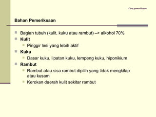Cara pemeriksaan
Bahan Pemeriksaan
 Bagian tubuh (kulit, kuku atau rambut) –> alkohol 70%
 Kulit
 Pinggir lesi yang lebih aktif
 Kuku
 Dasar kuku, lipatan kuku, lempeng kuku, hiponikium
 Rambut
 Rambut atau sisa rambut dipilih yang tidak mengkilap
atau kusam
 Kerokan daerah kulit sekitar rambut
 