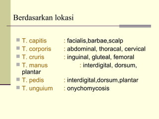 Berdasarkan lokasi
 T. capitis : facialis,barbae,scalp
 T. corporis : abdominal, thoracal, cervical
 T. cruris : inguinal, gluteal, femoral
 T. manus : interdigital, dorsum,
plantar
 T. pedis : interdigital,dorsum,plantar
 T. unguium : onychomycosis
 