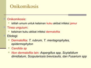 Onikomikosis
 Onikomikosis:
 istilah umum untuk kelainan kuku akibat infeksi jamur
 Tinea unguium:
 kelainan kuku akibat infeksi dermatofita
 Etiologi:
 Dermatofita: T. rubrum, T. mentagrophytes,
epidermophyton
 Candida sp
 Non dermatofita lain: Aspergillus spp, Scytalidium
dimidiatum, Scopulariosis brevicaulis, dan Fusarium spp
 