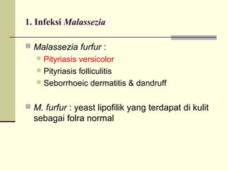 1. Infeksi Malassezia
 Malassezia furfur :
 Pityriasis versicolor
 Pityriasis folliculitis
 Seborrhoeic dermatitis & dandruff
 M. furfur : yeast lipofilik yang terdapat di kulit
sebagai folra normal
 