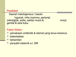 Predileksi :
Daerah intertrigeneus / basah:
inguinal, infra mamma, perianal,
interdigital, axilia, sekitar mulut & mulut,
genital & sela kuku.
Faktor Risiko:
 pemakaian antibiotik & steroid yang terus-menerus
 kelembaban
 kehamilan
 penyakit sistemik a.l. DM
 