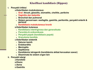 Klasifikasi kandidiasis (Rippon):
I. Penyakit infeksi
A.Keterlibatan mukokutaneus:
1. Oral: thrush, glossitis, stomatitis, cheilitis, perléche
2. Vaginitis dan balanitis
3. Bronchial dan pulmonal
4. Sistem pencernaan: esofagitis, gastritis, peritonitis, penyakit enterik &
perianal
5. Kandidiasis mukokutaneus kronik
B.Keterlibatan kutaneus
1. Kandidiasis intertriginosa dan generalisata
2. Paronikia & onikomikosis
3. Penyakit popok (kandidiasis popok)
4. Granuloma kandida
C.Keterlibatan sistemik
1. Saluran kemih
2. Endokarditis
3. Meningitis
4. Septikemia
5. Kandidemia iatrogenik (kandidemia akibat kerusakan sawar)
6. Diseminata ke sistem organ lain
II. Penyakit alergi
A.Kandidid
B.Eksim
C.Asma
D.Gastritis
 