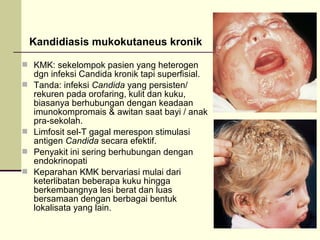 Kandidiasis mukokutaneus kronik
 KMK: sekelompok pasien yang heterogen
dgn infeksi Candida kronik tapi superfisial.
 Tanda: infeksi Candida yang persisten/
rekuren pada orofaring, kulit dan kuku,
biasanya berhubungan dengan keadaan
imunokompromais & awitan saat bayi / anak
pra-sekolah.
 Limfosit sel-T gagal merespon stimulasi
antigen Candida secara efektif.
 Penyakit ini sering berhubungan dengan
endokrinopati
 Keparahan KMK bervariasi mulai dari
keterlibatan beberapa kuku hingga
berkembangnya lesi berat dan luas
bersamaan dengan berbagai bentuk
lokalisata yang lain.
 