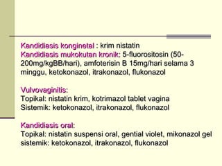 Kandidiasis konginetalKandidiasis konginetal : krim nistatin: krim nistatin
Kandidiasis mukokutan kronik:Kandidiasis mukokutan kronik: 5-fluorositosin (50-5-fluorositosin (50-
200mg/kgBB/hari), amfoterisin B 15mg/hari selama 3200mg/kgBB/hari), amfoterisin B 15mg/hari selama 3
minggu, ketokonazol, itrakonazol, flukonazolminggu, ketokonazol, itrakonazol, flukonazol
Vulvovaginitis:Vulvovaginitis:
Topikal: nistatin krim, kotrimazol tablet vaginaTopikal: nistatin krim, kotrimazol tablet vagina
Sistemik: ketokonazol, itrakonazol, flukonazolSistemik: ketokonazol, itrakonazol, flukonazol
Kandidiasis oral:Kandidiasis oral:
Topikal: nistatin suspensi oral, gential violet, mikonazol gelTopikal: nistatin suspensi oral, gential violet, mikonazol gel
sistemik: ketokonazol, itrakonazol, flukonazolsistemik: ketokonazol, itrakonazol, flukonazol
 