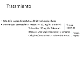 Tratamiento
• Tiña de la cabeza: Griseofulvina 10-20 mg/kg/día 40 días
• Onicomicosis dermatofítica: Itraconazol 200 mg/día 3-4 meses
Terbinafina 250 mg/día 3-4 meses
Bifonazol-urea Ungüento diario 4-7 semanas
Ciclopirox/Amorolfina Laca diario 3-6 meses
Terapia
sistémica
Terapia
tópica
 