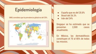 Epidemiología
OMS considera que la prevalencia global es del 20%.
● España que es del 20.8%
● Brasil del 26.3%
● Irán del 24%
Singapur se ha estimado que se
presentan 2,500 casos
anualmente.
En México, las dermatoﬁtosis
constituyen el 70 al 80% de todas
las micosis.
18
 