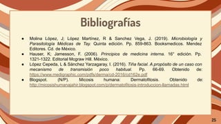 Bibliografías
● Molina López, J; López Martínez, R & Sanchez Vega, J. (2019). Microbiología y
Parasitología Médicas de Tay. Quinta edición. Pp. 859-863. Booksmedicos. Mendez
Editores. Cd. de México.
● Hauser, K; Jamesson, F. (2006). Principios de medicina interna. 16° edición. Pp.
1321-1322. Editorial Mcgraw Hill. México.
● López Cepeda, L & Sánchez Yarzagaray, I. (2016). Tiña facial. A propósito de un caso con
mecanismo de transmisión poco habitual. Pp. 66-69. Obtenido de:
https://www.medigraphic.com/pdfs/derma/cd-2016/cd162e.pdf
● Blogspot. (N/P). Micosis humana: Dermatofitosis. Obtenido de:
http://micosishumanajahir.blogspot.com/p/dermatofitosis-introduccion-llamadas.html
25
 