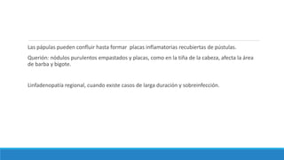 Las pápulas pueden confluir hasta formar placas inflamatorias recubiertas de pústulas.
Querión: nódulos purulentos empastados y placas, como en la tiña de la cabeza, afecta la área
de barba y bigote.
Linfadenopatía regional, cuando existe casos de larga duración y sobreinfección.
 