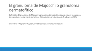 El granuloma de Majocchi o granuloma
dermatofítico
Definición : El granuloma de Majocchi o granuloma dermatofítico es una micosis causada por
dermatofitos, regularmente del género Trichophyton, predominando T. rubrum en 50%.
Sinonimia: Tiña profunda, granuloma tricofítico, perifoliculitis nodular
 