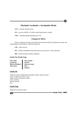 Obesidade Localizada: a barriguinha flácida
        VC12 – coincide com plexo solar

        F13 – associar com BP6 e F3 (afinar cintura) apontar para o umbigo

        VB21 – ansiedade (agulha apontada para VC17)

                                     Triângulo de MOXA

          Elimina estagnação de sangue que impede funcionamento do BAÇO, geralmente associado com
irregularidades na menstruação e edema pré-menstrual.

        CS8 – velhice precoce

        E41 – melhora mobilidade intestinal (paciente que come pouco e sente empaxado)

        B20 – Bei Shu do Baço (estimula a digestão)

Gordo Yin/ Gordo Yang

Frio, mole,               duro, quente
sem graça,                gostoso
Belisca (bolinho)         gosta de comer
Não é ativo               ativo
                          Festeiro

Gordo Yin

Salada fria, porém condimentada (mostarda em grãos, pimenta, bacon)
Fruta em calda com canela ou cravo
Papaia, melão com presunto, manga
Carne vermelha
Queijos amarelos
Chá

Gordo Yang

Salada fria com azeite e limão
                                                                             Center Fisio - IMES
 12
 