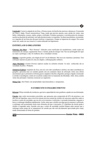 Umeboshi: Conserva salgada de um fruto, o Prunus mume, da família das ameixas e damascos. Consumida
na China e Japão. Possui características Yang, sendo que previne anemia, acne, prisão de ventre, mau
hálito, inflamações, ressaca, enjôos, gripes e resfriados. Fortalece gestantes e convalescentes de cirurgias;
auxilia na absorção de nutrientes; tem ação desintoxicante e revigorante. Na dieta macrobiótica, recomenda-
se a ingestão de um fruto por dia para tonificar o organismo e limpar as impurezas do sangue. Por conter
muito sal, usado em sua conserva é contra-indicado em hipertensos.

ESTIMULAM O ORGANISMO

Ginseng: Jen Shen: – “Raiz Homem”. Indicado como tonificador do metabolismo, sendo usado em
tratamentos de cansaço, esgotamento físico e mental, perda da energia vital. Seu uso prolongado dá vigor
ao corpo e prolonga a vida. Os melhores são a variedade Coreana.

Shiitake: cogumelo grande, com chapéu de até 5 cm de diâmetro. São ricos em vitaminas e proteínas. Tem
coloração marrom na parte de cima do chapéu e esbranquiçados embaixo.

Algas Marinhas: existem diversas espécies usadas na culinária oriental. As mais conhecidas são as
variedades Kombu e Wakame.

Zedoária (Gajitsu): originário da Ásia, esta raiz com odor semelhante à cânfora e de sabor semelhante ao
gengibre, apresenta uma cor azulada quando está em condições ideais de utilização. Entre seus efeitos
encontramos que é carminativo (elimina gases); eupéptico (facilita a digestão); protege o fígado e misturado
à comida é saciedógeno, sendo um excelente coadjuvante no tratamento da obesidade. Além disso contém
várias das principais vitaminas essenciais ao organismo.

Olong Chá: chá Chinês com propriedades rejuvenescedoras e energizantes.


                            FAVORECEM O EMAGRECIMENTO

Kitosan: Fibras extraídas de crustáceos, que tem a capacidade de reter gorduras e ajudar em sua eliminação.

Clorela: alga verde microscópica unicelular, que apresenta uma composição de 65% de proteínas e um
alto teor de triptofano, atua a nível do sistema nervoso central do cérebro em uma área específica onde se
localiza o centro de saciedade, que nos diz se já comemos o suficiente, é acionado lentamente, enquanto a
boca e o estômago trabalham rapidamente. Assim, antes que o cérebro nos diga que já comemos o suficiente,
o estômago está acumulando muito mais alimentos do que o necessário. O triptofano da clorela ajuda o
cérebro a responder antes, fazendo com que o centro de saciedade cerebral dispare antes mesmo que o
estômago tenha tempo de se empanturrar de comida que não será devidamente aproveitada pelo corpo,
sendo armazenada na forma de gordura.

                                                                                  Center Fisio - IMES
 14
 