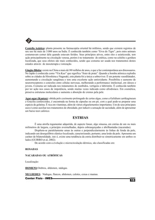 Centella Asiática: planta presente na farmacopéia oriental há milênios, sendo que existem registros de
seu uso há mais de 3.000 anos na Índia. É conhecida também como “Erva do Tigre”, pois estes animais
costumavam comer dela quando estavam feridos. Seus princípios ativos, entre eles o asiaticoside, tem
ação principalmente na circulação venosa, porém é no tratamento de estética, como na celulite e gordura
localizada, que seus efeitos são mais conhecidos, sendo que costuma ser usada nos tratamentos destes
estados através de mesoterapia e ionização.

Gingko Biloba: existe na China a mais de180 milhões de anos, o que a faz contemporânea aos dinossauros.
No Japão é conhecida como “Yin Kuo” que significa “fruto de prata”. Quando a bomba atômica explodiu
sobre as cidades de Hiroshima e Nagasaki, esta planta foi a única a sobreviver. É um potente vasodilatador,
aumentando a circulação sangüínea e tem uma excelente ação antioxidante. Possibilita o aumento de
neurorreceptores e conexões entre células nervosas, melhorando a performance intelectual, em idosos e
jovens. Costuma ser indicada nos tratamentos de zumbidos, vertigens e labirintite. É conhecida também
por ter ação nos casos de impotência, sendo muitas vezes indicada como afrodisíaco. Em cosmética,
preserva estruturas moleculares e aumenta a absorção de cremes pela pele.

Agar-agar (Kanten): obtida pelo cozimento prolongado de certas algas, como a Gelidium cartikagineum
e Gracilia confercoides, é encontrada na forma de cápsulas ou em pó, com a qual pode-se preparar uma
espécie de gelatina. É rica em vitaminas, além de vários oligoelementos importantes. Um de seus principais
usos é como auxiliar nos tratamentos de obesidade, por induzir a sensação de saciedade, além de apresentar
um baixo teor calórico.

                                             ESTRIAS
         É uma atrofia tegumentar adquirida, de aspecto linear, algo sinuosa, em estrias de um ou mais
milímetros de largura, a princípio avermelhadas, depois esbranquiçadas e abrilhantadas (nacaradas).
         Dispõem-se paralelamente umas às outras e perpendicularmente às linhas de fenda da pele,
indicando um desequilíbrio elástico localizado, caracterizando, portanto, uma lesão da pele. Apresenta um
caráter de bilateralidade, isto é, existe uma tendência da estria distribuir-se simetricamente em ambos os
lados (GUIRRO et al, 2002).
         De acordo com a evolução e microcirculação dérmica, são classificadas em:

ROSADAS

NACARADAS OU ATRÓFICAS

Localização:

HOMENS:Ombros, abdomen, nádegas.

MULHERES: Nádegas, flancos, abdomen, culotes, coxas e mamas.
Center Fisio - IMES
                                                                                                      15
 