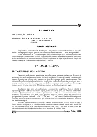 ETIPATOGENIA

PRÉ DISPOSIÇÃO GENÉTICA

TEORIA MECÂNICA à ESTIRAMENTO:PRÁTICA DE
                   ESPORTES, TRAUMATISMOS,
                  HÁBITOS

                                     TEORIA HORMONAL

         Na puberdade, ocorre liberação de estrógeno e progesterona, que aumenta número de adipócitos
e leva a uma hiperplasia regiões ginóides; devido ao crescimento rápido até 13 anos, principalmente.
         Ocorre um aumento na        globulina ligada ao cortocosteróide que leva a um aumento do cortisol
livre ocasionando à quebra da fibra colágena, ocasionando um aumento do metabolismo protéico degradando
as fibras elásticas. Há um número acentuado de fribras colágenas que se dispõem paralelamente à superfície
cutânea, para que as fibras elásticas fiquem grandes e inteiras.


                                   TALASSOTERAPIA
TRATAMENTOS COM ALGAS MARINHAS

          Os oceanos ainda mantém segredos que desconhecemos e outros que muitas vezes deixamos de
utilizar por simples desconhecimento de suas incríveis propriedades. Dentre a variedade de plantas, animais
e outros elementos que podemos obter dos mares, as algas são certamente um dos mais importantes. Estas
plantas podem alcançar tamanhos gigantescos em alto mar, sendo classificadas de acordo com a cor :
verdes, vermelhas ou pardas. São preservadas através do ressecamento, o que normalmente faz com que
percam sua cor original, o que pode dificultar este método de classificação por um leigo.

         As algas são úteis tanto para a alimentação como para fins terapêuticos, deve ser extraída de
águas não poluídas, sendo que me muitos lugares, como na China e Japão, são cultivadas em fazendas
marítimas. Quando corretamente desidratadas podem preservar todos os seus elementos naturais, como
minerais e oligoelementos (iodo, ferro, sódio, potássio, magnésio, cobalto, zinco, etc), aminoácidos,
glicoproteínas, açúcares, vitaminas (A, B1, B2, B6, B12, C, D, E), além dos componentes energéticos,
conforme descreve a medicina macrobiótica, que recomenda seu uso no tratamento de diversas moléstias,
em especial as da pele.
         Indicadas para tratamentos de flacidez e celulite, rejuvenescimento tecidual, alívio de dores e
fadiga muscular, recuperação da vitalidade capilar, tratamento da acne e herpes, aliviam dores provocadas
por queimaduras solares, ação bactericida e hidratante, suavizam e cicatrizam rachaduras nos pés,
tratamentos de micoses, limpeza e nutrição da pele, prevenção de estrias e rugas.
                                                                                Center Fisio - IMES
 16
 