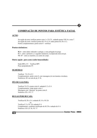 COMBINAÇÃO DE PONTOS PARA ESTÉTICA FACIAL
ACNE:

      Na região da testa: tonificar pontos extra 1 e TA 23; sedando pontos VB 14 e extra 7
      Na região do rosto: tonificar pontos IG 19 e E 4; sedar pontos IG 20 e E 2.
      Pontos complementares: ponto extra 8 – tonificar

Pontos sistêmicos:

      IG 4 – entre dedos indicador e polegar, a uma polegada da prega.
      F 3 – entre o primeiro e o segundo metatarsos, na depressão dorso do pé.
      VC 17 – entre os mamilos, no centro do corpo.

Outra opção para acne (calor/mucosidade)

      Sedar BP6 e F3 Tonificar BP9
      Picar perpendicular P5

OLHEIRAS

      Tonificar: TA 23 e E 2
      Complementares: ponto extra 8, com massagens de movimentos circulares.
      Sistêmicos: R1-na sola do pé, E 36.

PÉS DE GALINHA

      Tonificar TA 23 e ponto extra 8; sedando E 2 e E 4
      Complementares: sedar ponto extra 1
      Massagem com “abertura” do ponto extra 8
      Sistêmico: R1 e VC 17

RUGAS PERI BUCAIS:

      Tonificar IG 20 e E 4; sedando IG 19 e VG 26
                        ou
      Tonificar E 3 e VC 24; sedando E 4
      Complementar: combinar tonificação de IG 20 e sedação de E 4.
      Sistêmico: IG 4, E 36, VC 17

                                                                           Center Fisio - IMES
18
 
