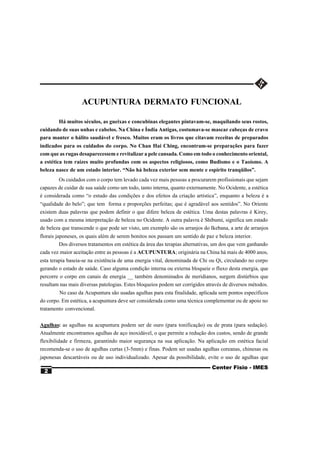 ACUPUNTURA DERMATO FUNCIONAL

       Há muitos séculos, as gueixas e concubinas elegantes pintavam-se, maquilando seus rostos,
cuidando de suas unhas e cabelos. Na China e Índia Antigas, costumava-se mascar cabeças de cravo
para manter o hálito saudável e fresco. Muitos eram os livros que citavam receitas de preparados
indicados para os cuidados do corpo. No Chan Hai Ching, encontram-se preparações para fazer
com que as rugas desaparecessem e revitalizar a pele cansada. Como em todo o conhecimento oriental,
a estética tem raízes muito profundas com os aspectos religiosos, como Budismo e o Taoísmo. A
beleza nasce de um estado interior. “Não há beleza exterior sem mente e espírito tranqüilos”.
        Os cuidados com o corpo tem levado cada vez mais pessoas a procurarem profissionais que sejam
capazes de cuidar de sua saúde como um todo, tanto interna, quanto externamente. No Ocidente, a estética
é considerada como “o estudo das condições e dos efeitos da criação artística”, enquanto a beleza é a
“qualidade do belo”; que tem forma e proporções perfeitas; que é agradável aos sentidos”. No Oriente
existem duas palavras que podem definir o que difere beleza de estética. Uma destas palavras é Kirey,
usado com a mesma interpretação de beleza no Ocidente. A outra palavra é Shibumi, significa um estado
de beleza que transcende o que pode ser visto, um exemplo são os arranjos do Ikebana, a arte de arranjos
florais japoneses, os quais além de serem bonitos nos passam um sentido de paz e beleza interior.
          Dos diversos tratamentos em estética da área das terapias alternativas, um dos que vem ganhando
cada vez maior aceitação entre as pessoas é a ACUPUNTURA; originária na China há mais de 4000 anos,
esta terapia baseia-se na existência de uma energia vital, denominada de Chi ou Qi, circulando no corpo
gerando o estado de saúde. Caso alguma condição interna ou externa bloqueie o fluxo desta energia, que
percorre o corpo em canais de energia __ também denominados de meridianos, surgem distúrbios que
resultam nas mais diversas patologias. Estes bloqueios podem ser corrigidos através de diversos métodos.
        No caso da Acupuntura são usadas agulhas para esta finalidade, aplicada sem pontos específicos
do corpo. Em estética, a acupuntura deve ser considerada como uma técnica complementar ou de apoio no
tratamento convencional.


Agulhas: as agulhas na acupuntura podem ser de ouro (para tonificação) ou de prata (para sedação).
Atualmente encontramos agulhas de aço inoxidável, o que permite a redução dos custos, sendo de grande
flexibilidade e firmeza, garantindo maior segurança na sua aplicação. Na aplicação em estética facial
recomenda-se o uso de agulhas curtas (3-5mm) e finas. Podem ser usadas agulhas coreanas, chinesas ou
japonesas descartáveis ou de uso individualizado. Apesar da possibilidade, evite o uso de agulhas que
                                                                               Center Fisio - IMES
  2
 