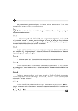 Os sinais anormais mais comuns são: rachaduras, sulcos, protuberâncias, aftas, pontos
esbranquiçados, inchaços, palidez, vermelhidão e outros.

ÁREA 7
Região do lábio inferior, relaciona-se com o intestino grosso. O lábio inferior muito grosso, em geral,
indica problemas nos intestinos.

ÁREA 8

         A região das maçãs do rosto indica a saúde geral do organismo e, em particular, as condições da
microcirculação corporal. Os pulmões estão refletidos nas bochechas. As bochechas sofrem mudanças
principalmente em termos de cor, quando há algum problema nos pulmões. Bochechas coradas quando há
inflamação, bochechas pálidas indicam fraqueza dos pulmões.

ÁREA 9

          Região da ponta do nariz, corresponde ao coração e ao coração e ao sistema cardiovascular. Em
geral, a ponta do nariz não apresenta sinais. Quando há vermelhidão ou inchaço, podem existir problemas
de circulação, pressão sangüínea irregular.

ÁREA 10

         A região das asas do nariz fornece sinais importantes relativos ao estado dos pulmões.

ÁREA 11

        Região do queixo e abaixo do lábio inferior, corresponde aos órgãos sexuais, aos rins e ao sistema
nervoso autônomo. A forma do queixo revela o tipo de temperamento, indicando como a pessoa relaciona-
se com a vida.

ÁREA 12

         Região dos sulcos descendentes laterais às asas do nariz, em direção as bordas da boca, não está
relacionada especificamente com nenhum órgão, mas com todo o organismo. Traduz a condição geral do
metabolismo e da saúde energética.

ÁREA 13

         Região do pavilhão da orelha, é uma das áreas mais importantes do diagnóstico visual. A forma e
os sinais apresentados pela orelha oferecem valiosas informações sobre a constituição e a saúde de uma
pessoa.
Center Fisio - IMES
                                                                                                     21
 
