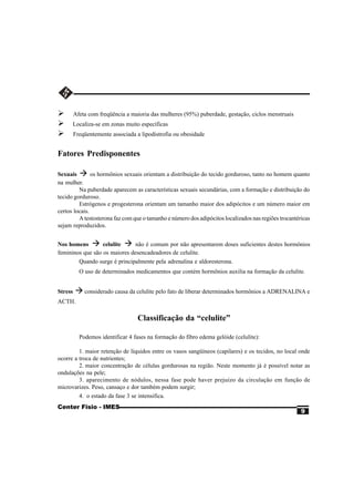 Ø        Afeta com freqüência a maioria das mulheres (95%) puberdade, gestação, ciclos menstruais
Ø     Localiza-se em zonas muito específicas
Ø        Freqüentemente associada a lipodistrofia ou obesidade


Fatores Predisponentes

Sexuais à os hormônios sexuais orientam a distribuição do tecido gorduroso, tanto no homem quanto
na mulher.
         Na puberdade aparecem as características sexuais secundárias, com a formação e distribuição do
tecido gorduroso.
         Estrógenos e progesterona orientam um tamanho maior dos adipócitos e um número maior em
certos locais.
         A testosterona faz com que o tamanho e número dos adipócitos localizados nas regiões trocantéricas
sejam reproduzidos.


Nos homens à celulite à não é comum por não apresentarem doses suficientes destes hormônios
femininos que são os maiores desencadeadores de celulite.
        Quando surge é principalmente pela adrenalina e aldoresterona.
           O uso de determinados medicamentos que contém hormônios auxilia na formação da celulite.


Stress   à considerado causa da celulite pelo fato de liberar determinados hormônios a ADRENALINA e
ACTH.

                                   Classificação da “celulite”

           Podemos identificar 4 fases na formação do fibro edema gelóide (celulite):

         1. maior retenção de líquidos entre os vasos sangüíneos (capilares) e os tecidos, no local onde
ocorre a troca de nutrientes;
         2. maior concentração de células gordurosas na região. Neste momento já é possível notar as
ondulações na pele;
         3. aparecimento de nódulos, nessa fase pode haver prejuízo da circulação em função de
microvarizes. Peso, cansaço e dor também podem surgir;
         4. o estado da fase 3 se intensifica.
Center Fisio - IMES
                                                                                                       9
 