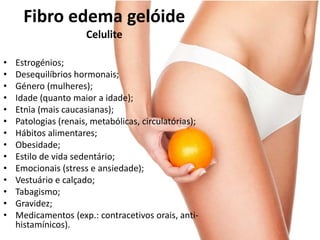 • Estrogénios;
• Desequilíbrios hormonais;
• Género (mulheres);
• Idade (quanto maior a idade);
• Etnia (mais caucasianas);
• Patologias (renais, metabólicas, circulatórias);
• Hábitos alimentares;
• Obesidade;
• Estilo de vida sedentário;
• Emocionais (stress e ansiedade);
• Vestuário e calçado;
• Tabagismo;
• Gravidez;
• Medicamentos (exp.: contracetivos orais, anti-
histamínicos).
Fibro edema gelóide
Celulite
 