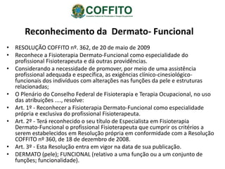 Reconhecimento da Dermato- Funcional
• RESOLUÇÃO COFFITO nº. 362, de 20 de maio de 2009
• Reconhece a Fisioterapia Dermato-Funcional como especialidade do
profissional Fisioterapeuta e dá outras providências.
• Considerando a necessidade de promover, por meio de uma assistência
profissional adequada e específica, as exigências clínico-cinesiológico-
funcionais dos indivíduos com alterações nas funções da pele e estruturas
relacionadas;
• O Plenário do Conselho Federal de Fisioterapia e Terapia Ocupacional, no uso
das atribuições ...., resolve:
• Art. 1º - Reconhecer a Fisioterapia Dermato-Funcional como especialidade
própria e exclusiva do profissional Fisioterapeuta.
• Art. 2º - Terá reconhecido o seu título de Especialista em Fisioterapia
Dermato-Funcional o profissional Fisioterapeuta que cumprir os critérios a
serem estabelecidos em Resolução própria em conformidade com a Resolução
COFFITO nº 360, de 18 de dezembro de 2008.
• Art. 3º - Esta Resolução entra em vigor na data de sua publicação.
• DERMATO (pele); FUNCIONAL (relativo a uma função ou a um conjunto de
funções; funcionalidade).
 