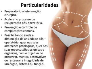 • Preparatório à intervenção
cirúrgica,
• Acelerar o processo de
recuperação pós-operatória,
• Prevenção e controle de
complicações comuns.
• Possibilitando ainda a
diminuição da ansiedade pós –
operatória, quer nas suas
alterações patológicas, quer nas
suas repercussões psíquicas e
orgânicas, com o objetivo de
preservar, manter, desenvolver
ou restaurar a integridade de
um órgão, sistema ou função.
Particularidades
 