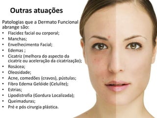 Patologias que a Dermato Funcional
abrange são:
• Flacidez facial ou corporal;
• Manchas;
• Envelhecimento Facial;
• Edemas ;
• Cicatriz (melhora do aspecto da
cicatriz ou aceleração da cicatrização);
• Rosácea;
• Oleosidade;
• Acne, comedões (cravos), pústulas;
• Fibro Edema Gelóide (Celulite);
• Estrias;
• Lipodistrofia (Gordura Localizada);
• Queimaduras;
• Pré e pós cirurgia plástica.
Outras atuações
 