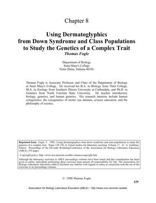 Chapter 8
Using Dermatoglyphics
from Down Syndrome and Class Populations
to Study the Genetics of a Complex Trait
Thomas Fogle
Department of Biology
Saint Mary's College
Notre Dame, Indiana 46556
Thomas Fogle is Associate Professor and Chair of the Department of Biology
at Saint Mary's College. He received his B.A. in Biology from Thiel College,
M.A. in Zoology from Southern Illinois University at Carbondale, and Ph.D. in
Genetics from North Carolina State University. He teaches introductory
biology, genetics, and human genetics. His research interests include human
cytogenetics, the cytogenetics of exotic zoo animals, science education, and the
philosophy of science.
© 1990 Thomas Fogle
129
Association for Biology Laboratory Education (ABLE) ~ http://www.zoo.utoronto.ca/able
Reprinted from: Fogle, T. 1990. Using dermatoglyphics from down syndrome and class populations to study the
genetics of a complex trait. Pages 129-150, in Tested studies for laboratory teaching. Volume 11. (C. A. Goldman,
Editor). Proceedings of the Eleventh Workshop/Conference of the Association for Biology Laboratory Education
(ABLE), 195 pages.
- Copyright policy: http://www.zoo.utoronto.ca/able/volumes/copyright.htm
Although the laboratory exercises in ABLE proceedings volumes have been tested and due consideration has been
given to safety, individuals performing these exercises must assume all responsibility for risk. The Association for
Biology Laboratory Education (ABLE) disclaims any liability with regards to safety in connection with the use of the
exercises in its proceedings volumes.
 