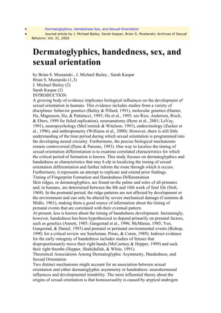 •           Dermatoglyphics, Handedness Sex, and Sexual Orientation
•           Journal article by J. Michael Bailey, Sarah Kaspar, Brian S. Mustanski; Archives of Sexual
    Behavior, Vol. 31, 2002



    Dermatoglyphics, handedness, sex, and
    sexual orientation
    by Brian S. Mustanski , J. Michael Bailey , Sarah Kaspar
    Brian S. Mustanski (1,3)
    J. Michael Bailey (2)
    Sarah Kaspar (2)
    INTRODUCTION
    A growing body of evidence implicates biological influences on the development of
    sexual orientation in humans. This evidence includes studies from a variety of
    disciplines: behavior genetics (Bailey & Pillard, 1991), molecular genetics (Hamer,
    Hu, Magnuson, Hu, & Pattatucci, 1993; Hu et al., 1995; see Rice, Anderson, Risch,
    & Ebers, 1999 for failed replication), neuroanatomy (Byne et al., 2001; LeVay,
    1991), neuropsychology (McCormick & Witelson, 1991), endocrinology (Zucker et
    al., 1996), and anthropometry (Williams et al., 2000). However, there is still little
    understanding of the time period during which sexual orientation is programmed into
    the developing neural circuitry. Furthermore, the precise biological mechanisms
    remain controversial (Dyne & Parsons, 1993). One way to localize the timing of
    sexual orientation differentiation is to examine correlated characteristics for which
    the critical period of formation is known. This study focuses on dermatoglyphics and
    handedness as characteristics that may h elp in localizing the timing of sexual
    orientation differentiation and further inform the route through which it occurs.
    Furthermore, it represents an attempt to replicate and extend prior findings.
    Timing of Fingerprint Formation and Handedness Differentiation
    Skin ridges, or dermatoglyphics, are found on the palms and soles of all primates
    and, in humans, are determined between the 8th and 16th week of fetal life (Holt,
    1968). In the postnatal period, the ridge patterns are not affected by development or
    the environment and can only be altered by severe mechanical damage (Cummins &
    Midlo, 1961), making them a good source of information about the timing of
    prenatal events that are correlated with their eventual pattern.
    At present, less is known about the timing of handedness development. Increasingly,
    however, handedness has been hypothesized to depend primarily on prenatal factors,
    such as genetics (Annett, 1985; Gangestad et al., 1996; McManus, 1985; Yeo,
    Gangestad, & Daniel, 1993) and prenatal or perinatal environmental events (Bishop,
    1990; for a critical review see Searleman, Porac, & Coren, 1989). Indirect evidence
    for the early ontogeny of handedness includes studies of fetuses that
    disproportionately move their right hands (McCartney & Hepper, 1999) and suck
    their right thumbs (Hepper, Shahidullah, & White, 1991).
    Theoretical Associations Among Dermatoglyphic Asymmetry, Handedness, and
    Sexual Orientation
    Two distinct mechanisms might account for an association between sexual
    orientation and either dermatoglyphic asymmetry or handedness: neurohormonal
    influences and developmental instability. The most influential theory about the
    origins of sexual orientation is that homosexuality is caused by atypical androgen
 