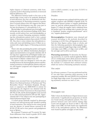 higher degrees of bilateral symmetry, while hom-               cases vs 60.6% controls ) or age (cases 31.3±9.3 vs
ozygosity results in fluctuating asymmetry or increased        controls 28±5.2).
bilateral differences (19).
   The differences between hands or feet sizes or the          Procedures
dermal ridge counts, tend to be randomly distributed
in both directions, thus they are distributed with fluc-       Psychotic symptoms were evaluated with the positive and
tuating asymmetry. If fluctuating asymmetry is greater         negative symptom scale (PANSS) in Spanish (4,18). To
than in normal subjects then this suggests that distur-        differentiate between positive or negative predominant
bances of fetal development may play some part in              cases, we used the method proposed by Kay and col-
the later development of schizophrenia (5, 8).                 leagues (17) where the negative scale is subtracted from
   Dermal ridges in schizophrenia were thoroughly stud-        the positive and if the resulting value is positive the case
ied decades ago with inconsistent findings (6,24). More        is considered “positive symptom-predominant” and if
recently, several authors have used dermatoglyphics as         not, “negative-predominant”.
an index to measure fluctuating asymmetry, establish-
ing that schizophrenic patients tend to have a greater         Dermatoglyphics: Handprints were obtained and
degree of fluctuating asymmetry than controls (13,19,20,       counted according to the methods described by
22). Also, there is some evidence that schizophrenia se-       Cummings et al (10). First, all fingerprints were classi-
verity, early onset and declining course of illness are as-    fied into three figures: arches, loops or whorls, and
sociated with a higher degree of fluctuating asymmetry         then the following quantitative dermatoglyphic mea-
(19).                                                          sures were analyzed: single finger ridge counts (SFRC),
   There is also data postulating that positive and negative   total ridge count (TRC), a-b ridge count (ab-RC), and
symptoms may have different biochemical, pharmacol-            the atd angle (atd-A) all for each hand.
ogical, neuroanatomical or even genetic substrates (25). It
has long been suggested that all biological markers pro-       Fluctuating asymmetry: To determine the fluctuat-
posed for schizophrenia should be related to specific symp-    ing asymmetry, we used the method applied by Mellor
toms clusters to disclose a relation if any (15).              (21) in a similar paper, where all the measures obtained
   The present study was designed to assess the rela-          were squared-correlated with the Pearson’s test, and
tionship between the dermatoglyphic patterns and fluc-         the formula 1-r2 estimated their unshared variance
tuating asymmetry in schizophrenic patients with posi-         which was used as a fluctuating asymmetry measure.
tive and negative symptoms and compared with nor-
mal controls.                                                  Data analysis

METHODS                                                        For all mean contrasts a T-test was performed and the
                                                               X2 test with Yates correction when necessary in all
Subjects                                                       categorical variables. We used ANOVA for correlations
                                                               for single finger ridge counts. To contrast the fluctuat-
Subjects were recruited from two psychiatric units in          ing asymmetry measures we used a Z test.
Mexico City (National Institute of Psychiatry and “Fray
Bernardino Alvarez” Psychiatric Hospital). All inpa-
tients or outpatients met DSM-III-R (1) criteria for
schizophrenia; the diagnosis was obtained with the             RESULTS
Schedules for Clinical Assessment in Neuropsychiatry
(SCAN) (27,28), and the dermatoglyphics were assessed          Dermatoglyphic traits
by two fully trained psychiatrists (FP and AP). Appro-
ximately half of the subjects were also participating in       Table 1 shows the distribution of figures between cases
clinical pharmacological trials.                               and controls. A significantly less proportion of whorls
   A control group ethnically matched by phenotype             was found among schizophrenic patients. The com-
(mestizo) was selected among staff members working             parisons between cases and controls relating ridge
at both institutions. The criteria for the control group       counts and atd angles are shown in table 2. The total
were the absence of mental disease assessed by the             ridges count (TRC) for both hands were significantly
SCAN (27,28) and to have parents and grandparents              lower in the schizophrenic patients. No differences
born in Mexico.                                                were found for palmar atd angles in both hands.
   We evaluated 72 patients and 72 controls. No signi-
ficant differences were found in gender (69.4% male
Salud Mental, Vol. 24, No. 1, febrero 2001                                                                              29
 