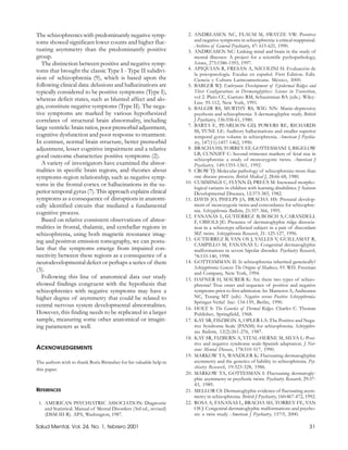 The schizophrenics with predominantly negative symp-                  2. ANDREASEN NC, FLAUM M, SWAYZE VW: Positive
toms showed significant lower counts and higher fluc-                    and negative symptoms in schizophrenia: a critical reappraisal.
                                                                         Archives of General Psychiatry, 47: 615-621, 1990.
tuating asymmetry than the predominantly positive                     3. ANDREASEN NC: Linking mind and brain in the study of
group.                                                                   mental illnesses: A project for a scientific pychopathology,
   The distinction between positive and negative symp-                   Science, 275:1586-1593, 1997.
toms that brought the classic Type I - Type II subdivi-               4. APIQUIAN R, FRESAN A, NICOLINI H: Evaluación de
                                                                         la psicopatología. Escalas en español. First Edition. Edit.
sion of schizophrenia (9), which is based upon the                       Ciencia y Cultura Latinoamericana. México, 2000.
following clinical data: delusions and hallucinations are             5. BABLER WJ: Embryonic Development of Epidermal Ridges and
typically considered to be positive symptoms (Type I),                   Their Configurations in Dermatoglyphics: Science in Transition,
whereas deficit states, such as blunted affect and alo-                  vol 2. Plato CC, Garruto RM, Schaumman BA (eds.). Wiley-
                                                                         Liss: 95-112, New York, 1991.
gia, constitute negative symptoms (Type II). The nega-                6. BALGIR RS, MURTHY RS, WIG NN: Manic-depressive
tive symptoms are marked by various hypothesized                         psychosis and schizophrenia: A dermatoglyphic study. British
correlates of structural brain abnormality, including                    J Psychiatry, 136:558-61, 1980.
large ventricle: brain ratios, poor premorbid adjustment,             7. BARTA E, PEARLSON GD, POWERS RE, RICHARDS
                                                                         SS, TUNE LE: Auditory hallucinations and smaller superior
cognitive dysfunction and poor response to treatment.                    temporal gyrus volume in schizophrenia. American J Psychia-
In contrast, normal brain structure, better premorbid                    try, 147(11):1457-1462, 1990.
adjustment, lesser cognitive impairment and a relative                8. BRACHA HS, TORREY EF, GOTTESMANI I, BIGELOW
good outcome characterize positive symptoms (2).                         LB, CUNNIFF C: Second-trimester markers of fetal size in
                                                                         schizophrenia: a study of monozygotic twins. American J
   A variety of investigators have examined the abnor-                   Psychiatry, 149:1355-1361, 1992.
malities in specific brain regions, and theories about                9. CROW TJ: Molecular pathology of schizophrenia: more than
symptoms-region relationship, such as negative symp-                     one disease process. British Medical J, 28:66-68, 1980.
toms in the frontal cortex or hallucinations in the su-              10. CUMMINGS C, FLYNN D, PREUS M: Increased morpho-
                                                                         logical variants in children with learning disabilities. J Autism
perior temporal gyrus (7). This approach explains clinical               Developmental Diseases, 12:373-383, 1982.
symptoms as a consequence of disruptions in anatomi-                 11. DAVIS JO, PHELPS JA, BRACHA HS: Prenatal develop-
cally identified circuits that mediated a fundamental                    ment of monozygotic twins and concordance for schizophre-
cognitive process.                                                       nia. Schizophrenia Bulletin, 21:357-366, 1995.
                                                                     12. FANANAS L, GUTIERREZ B, BOSCH S, CARANDELL
   Based on relative consistent observations of abnor-                   F, OBIOLS JE: Presence of dermatoglyphic ridge dissocia-
malities in frontal, thalamic, and cerebellar regions in                 tion in a schizotypy-affected subject in a pair of discordant
schizophrenia, using both magnetic resonance imag-                       MZ twins. Schizophrenia Research, 21: 125-127, 1996.
ing and positron emission tomography, we can postu-                  13. GUTIERREZ B, VAN OS J, VALLES V, GUILLAMAT R,
                                                                         CAMPILLO M, FANANAS L: Congenital dermatoglyphic
late that the symptoms emerge from impaired con-                         malformations in severe bipolar disorder. Psychiatry Research,
nectivity between these regions as a consequence of a                    78:133-140, 1998.
neurodevelopmental defect or perhaps a series of them                14. GOTTESMMAN II: Is schizophrenia inherited genetically?
(3).                                                                     Schizophrenia Genesis The Origins of Madness, 93. WH. Freeman
                                                                         and Company, New York, 1994.
   Following this line of anatomical data our study                  15. HAFNER H, MAURER K: Are there two types of schizo-
showed findings congruent with the hypothesis that                       phrenia? True onset and sequence of positive and negative
schizophrenics with negative symptoms may have a                         symptoms prior to first admission. In: Marneros A, Andreasen
higher degree of asymmetry that could be related to                      NC, Tsuang MT (eds). Negative versus Positive Schizophrenia.
                                                                         Springer-Verlaf Inc: 134-159, Berlin, 1990.
central nervous system developmental abnormalities.                  16. HOLT S: The Genetics of Dermal Ridges. Charles C. Thomas
However, this finding needs to be replicated in a larger                 Publisher, Springfield, 1968.
sample, measuring some other anatomical or imagin-                   17. KAY SR, FISZBEIN A, OPLER LA: The Positive and Nega-
ing parameters as well.                                                  tive Syndrome Scale (PANSS) for schizophrenia. Schizophre-
                                                                         nia Bulletin, 12(2):261-276, 1987.
                                                                     18. KAY SR, FIZBERN A, VITAL-HERNE M, SILVA L: Posi-
                                                                         tive and negative syndrome scale-Spanish adaptation. J Ner-
ACKNOWLEDGEMENTS                                                         vous Mental Disease, 178:510-517, 1990.
                                                                     19. MARKOW TA, WANDLER K: Fluctuating dermatoglyphic
The authors wish to thank Boris Birmaher for his valuable help in        asymmetry and the genetics of liability to schizophrenia. Psy-
this paper.                                                              chiatry Research, 19:323-328, 1986.
                                                                     20. MARKOW TA, GOTTESMAN I: Fluctuating dermatogly-
                                                                         phic asymmetry in psychotic twins. Psychiatry Research, 29:37-
                                                                         43, 1989.
REFERENCES                                                           21. MELLOR CS: Dermatoglyphic evidence of fluctuating asym-
                                                                         metry in schizophrenia. British J Psychiatry, 160:467-472, 1992.
 1. AMERICAN PSYCHIATRIC ASSOCIATION: Diagnostic                     22. ROSA A, FANANAS L, BRACHA SH, TORREY FE, VAN
    and Statistical. Manual of Mental Disorders (3rd ed., revised)       OS J: Congenital dermatoglyphic malformations and psycho-
    (DSM-III-R). APA, Washington, 1987.                                  sis: a twin study. American J Psychiatry, 157:9, 2000.

Salud Mental, Vol. 24, No. 1, febrero 2001                                                                                            31
 